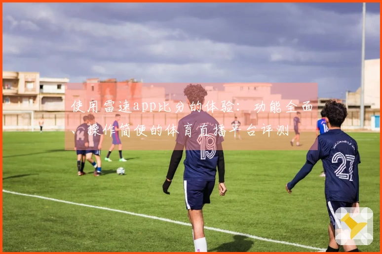 使用雷速app比分的体验：功能全面、操作简便的体育直播平台评测
