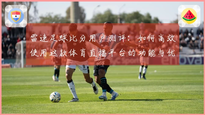 雷速足球比分用户测评：如何高效使用这款体育直播平台的功能与优势
